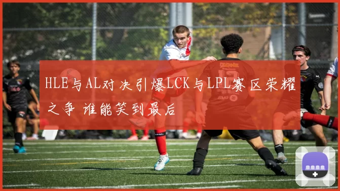 HLE与AL对决引爆LCK与LPL赛区荣耀之争 谁能笑到最后