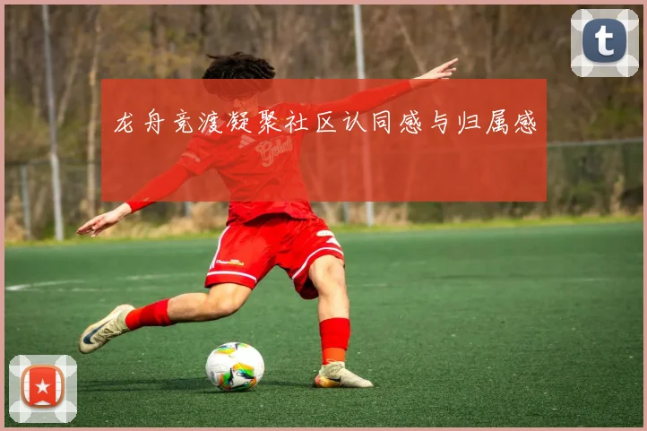 龙舟竞渡凝聚社区认同感与归属感