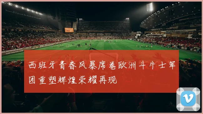 西班牙青春风暴席卷欧洲斗牛士军团重塑辉煌荣耀再现