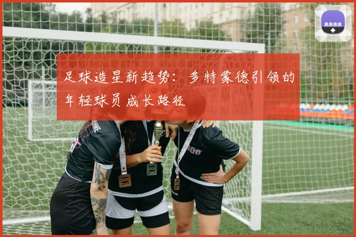 足球造星新趋势：多特蒙德引领的年轻球员成长路径