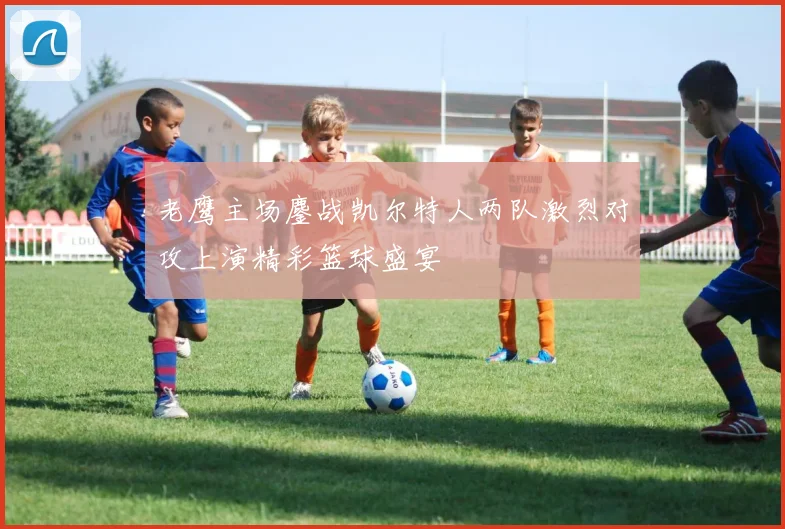 老鹰主场鏖战凯尔特人两队激烈对攻上演精彩篮球盛宴