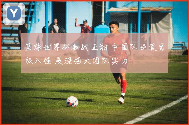 篮球世界杯激战正酣 中国队逆袭晋级八强 展现强大团队实力