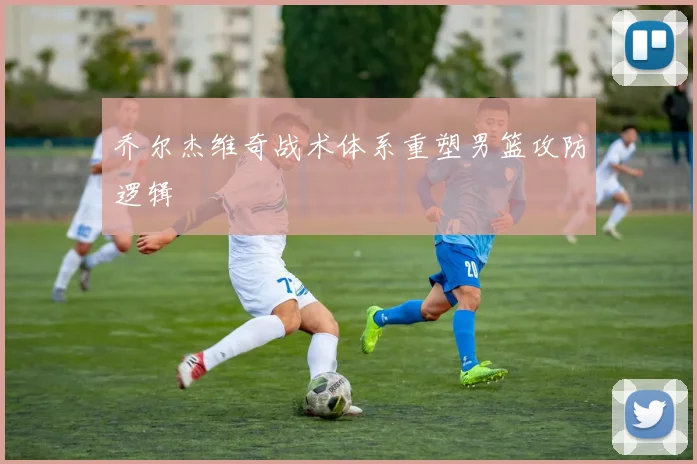 乔尔杰维奇战术体系重塑男篮攻防逻辑