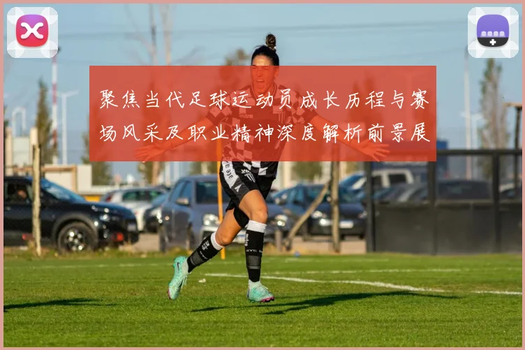 聚焦当代足球运动员成长历程与赛场风采及职业精神深度解析前景展