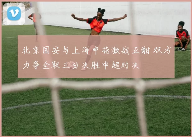 北京国安与上海申花激战正酣 双方力争全取三分决胜中超对决