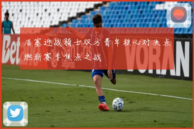 活塞迎战骑士双方青年核心对决点燃新赛季焦点之战